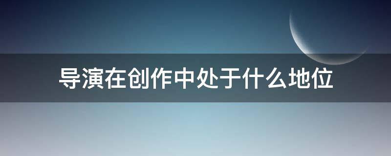 导演在创作中处于什么地位 从导演创作过程看,导演工作