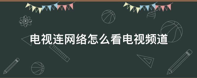 电视连网络怎么看电视频道（连网络的电视怎么看电视台）