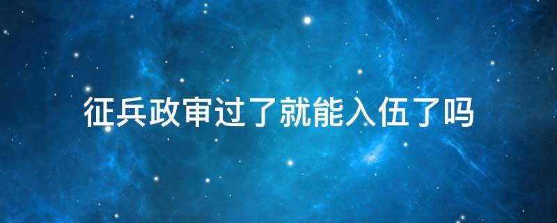 征兵政审过了就能入伍了吗 当兵入伍后还会政审吗