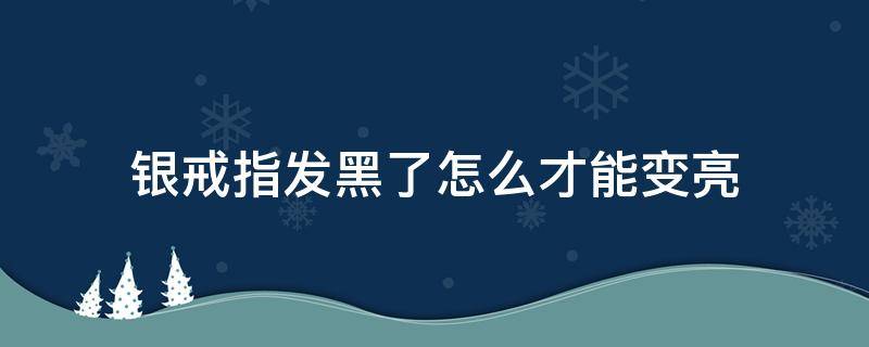 银戒指发黑了怎么才能变亮（银色的戒指变黑怎么回事）