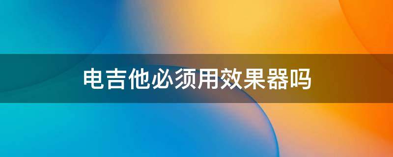 电吉他必须用效果器吗 电吉他可以不要效果器吗