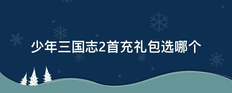 少年三国志2首充礼包选哪个 少年三国志2手游吧礼包