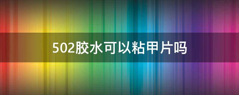 502胶水可以粘甲片吗（502胶水能粘甲片吗）