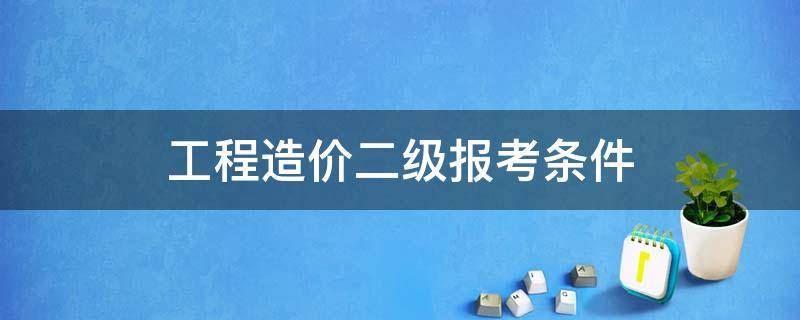 工程造价二级报考条件 二级造价师报考条件及专业要求