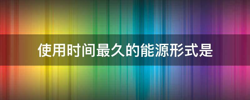 使用时间最久的能源形式是（使用时间最悠久的能源形式是?）