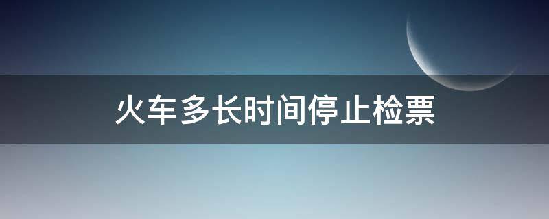 火车多长时间停止检票（火车票是多久停止检票）