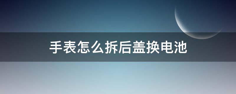 手表怎么拆后盖换电池（手表如何拆后盖换电池）