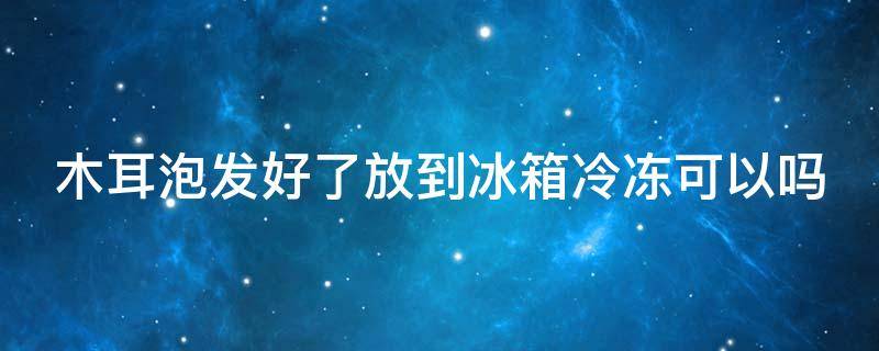 木耳泡发好了放到冰箱冷冻可以吗（木耳泡发好了放到冰箱冷冻可以吗能吃吗）