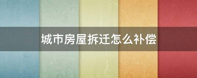 城市房屋拆迁怎么补偿 城市房屋拆迁怎么赔偿