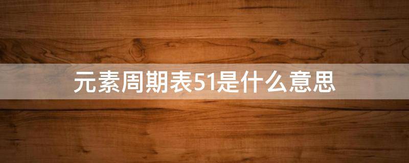 元素周期表51是什么意思（元素周期表51号是啥?）