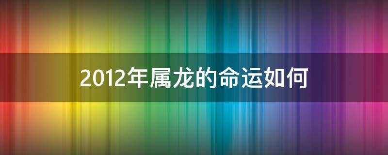 2012年属龙的命运如何（2012年属龙一生运势如何）