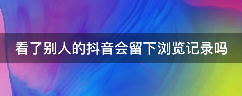 看了别人的抖音会留下浏览记录吗（看了别人的抖音会留下浏览记录吗安全吗）