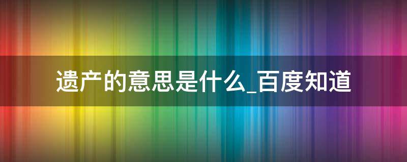 遗产的意思是什么百度知道 遗产 的意思是什么