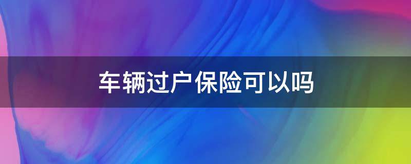 车辆过户保险可以吗 车辆保险能否过户