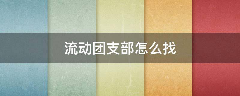 流动团支部怎么找 流动团支部怎么找联系方式