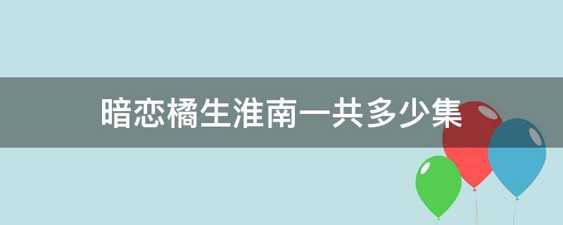 暗恋橘生淮南一共多少集（暗恋橘生淮南 多少集）