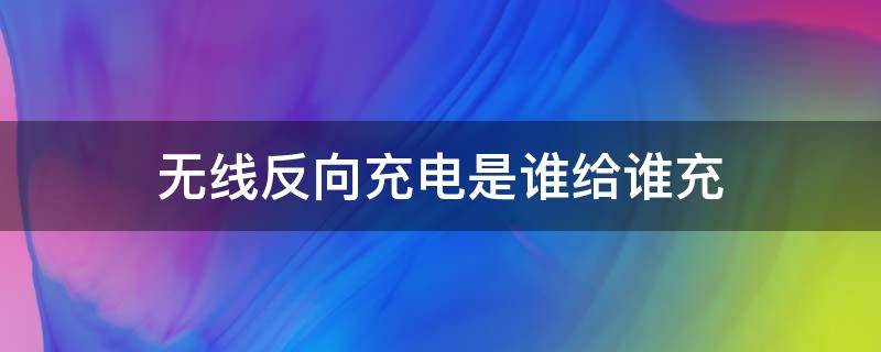 无线反向充电是谁给谁充 无线反向充电是无线充电吗