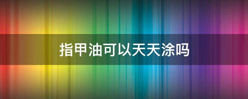 指甲油可以天天涂吗 指甲油不经常涂没事吧