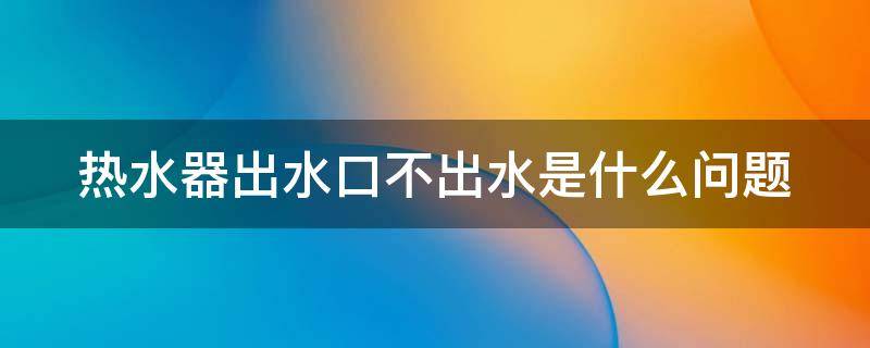 热水器出水口不出水是什么问题 热水器出水口不出水是什么问题怎么解决