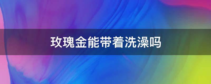 玫瑰金能带着洗澡吗（玫瑰金可以洗澡时候佩戴吗）