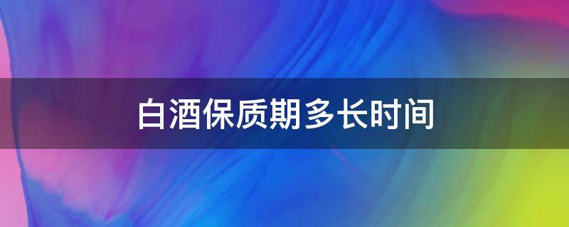 白酒保质期多长时间 浓香型白酒保质期多长时间