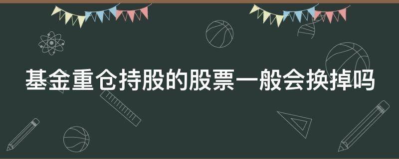 基金重仓持股的股票一般会换掉吗（基金重仓持股的股票一般会换掉吗）