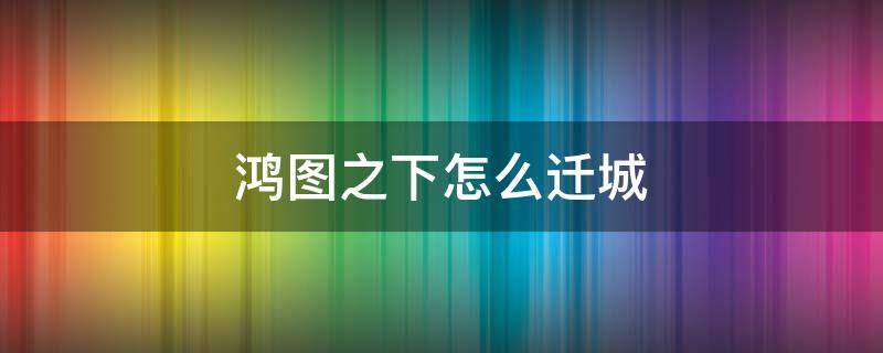 鸿图之下怎么迁城 鸿图之下怎么迁城距离远