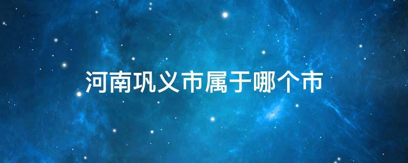 河南巩义市属于哪个市（河南省巩义市是什么市）