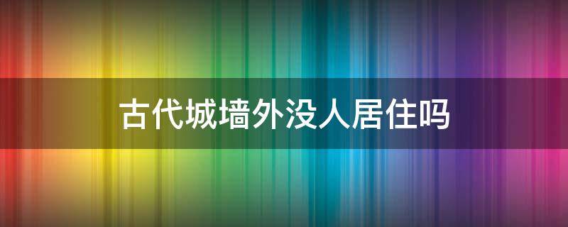 古代城墙外没人居住吗（古代城墙外有人住吗）