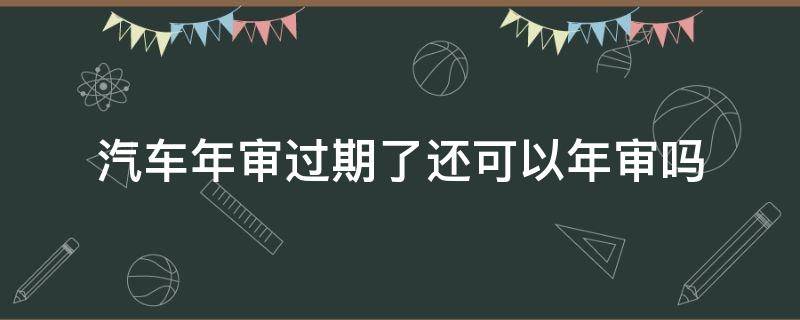 汽车年审过期了还可以年审吗 车辆年审过期还能年审吗