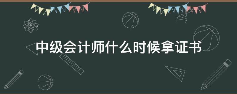 中级会计师什么时候拿证书（中级会计师证书什么时候可以拿）