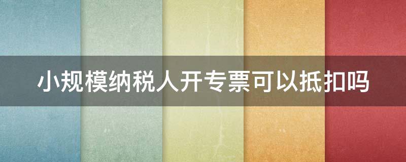 小规模纳税人开专票可以抵扣吗 小规模开回来的专票怎么抵扣