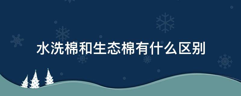 水洗棉和生态棉有什么区别（水洗棉跟生态棉的区别）