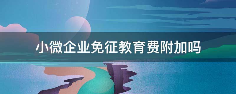 小微企业免征教育费附加吗（小微企业地方教育费附加减免政策）