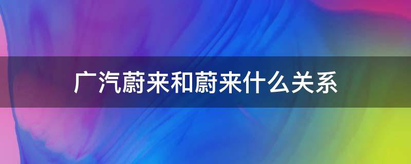 广汽蔚来和蔚来什么关系（广汽蔚来和蔚来汽车什么关系）