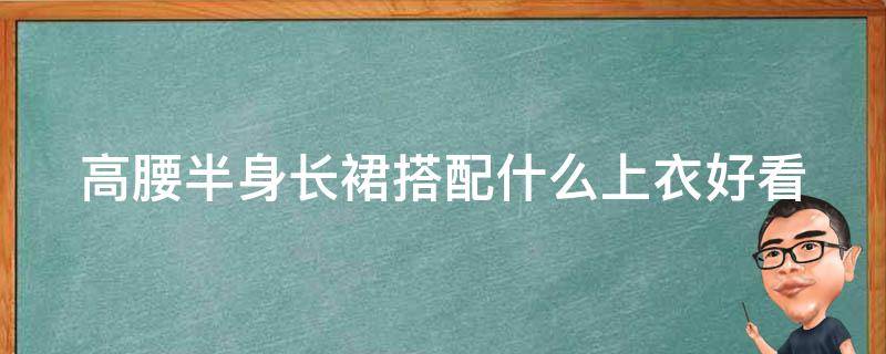 高腰半身长裙搭配什么上衣好看（高腰半身长裙搭配什么上衣好看图片大全）