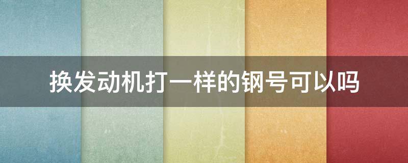 换发动机打一样的钢号可以吗 换发动机打原来钢号