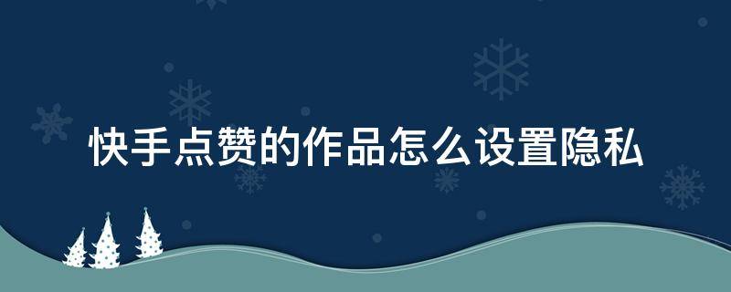 快手点赞的作品怎么设置隐私（快手自己点赞的作品怎么设置隐私）