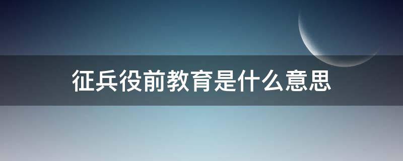 征兵役前教育是什么意思（征兵役前教育包括哪些内容）