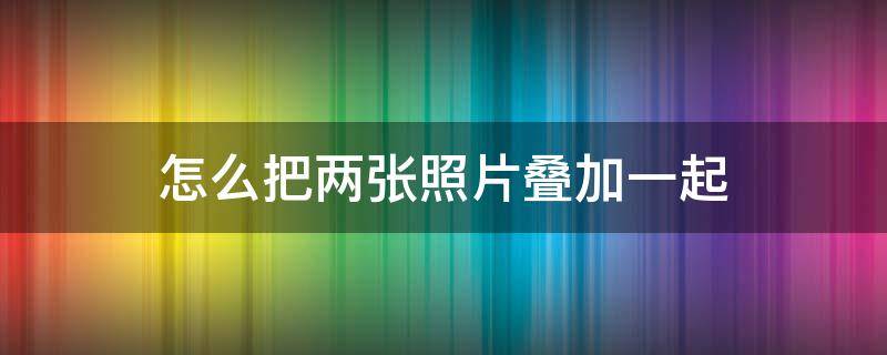 怎么把两张照片叠加一起 两张照片如何叠加一起