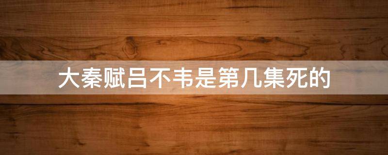 大秦赋吕不韦是第几集死的 大秦赋 吕不韦第几集死的