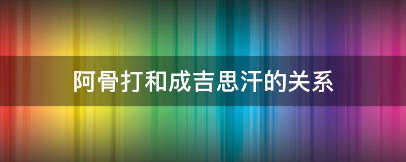 阿骨打和成吉思汗的关系 帖木儿和成吉思汗的关系