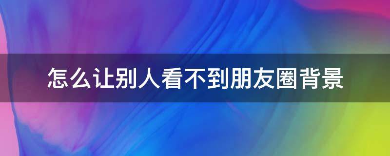 怎么让别人看不到朋友圈背景（怎么让别人看不到朋友圈背景视频）