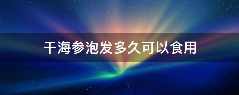 干海参泡发多久可以食用 干海参泡发后能放多久