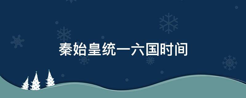 秦始皇统一六国时间（秦始皇统一六国时间到现在多少年了）