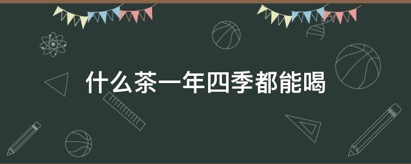 什么茶一年四季都能喝（什么茶适合一年四季均可喝）