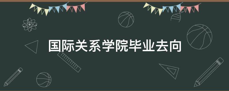 国际关系学院毕业去向（提前批国际关系学院毕业去向）