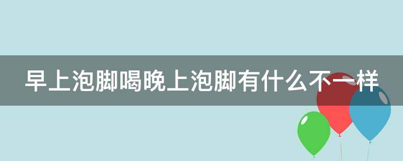 早上泡脚喝晚上泡脚有什么不一样（早上泡脚和晚上泡脚哪个更好）