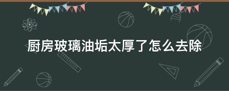 厨房玻璃油垢太厚了怎么去除 厨房玻璃油污太厚怎么去除