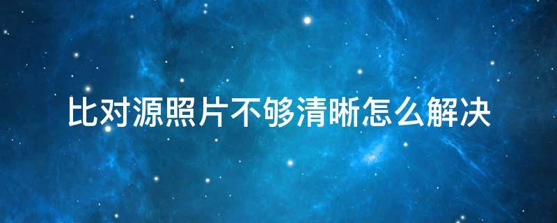 比对源照片不够清晰怎么解决（您的比对源照片不够清晰怎么解决）